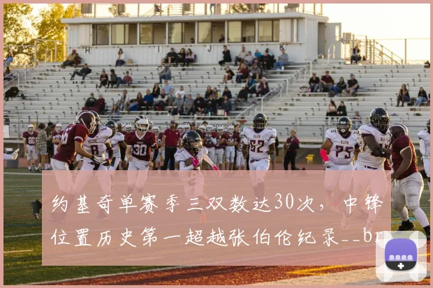 约基奇单赛季三双数达30次,中锋位置历史第一超越张伯伦纪录__br_