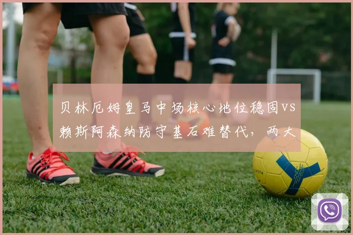 贝林厄姆皇马中场核心地位稳固vs赖斯阿森纳防守基石难替代,两大亿元先生转会价值对比