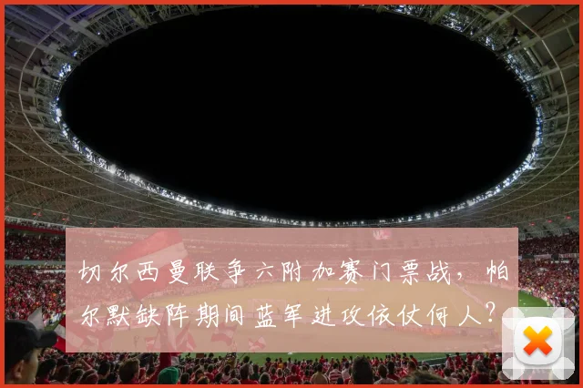 切尔西曼联争六附加赛门票战,帕尔默缺阵期间蓝军进攻依仗何人?