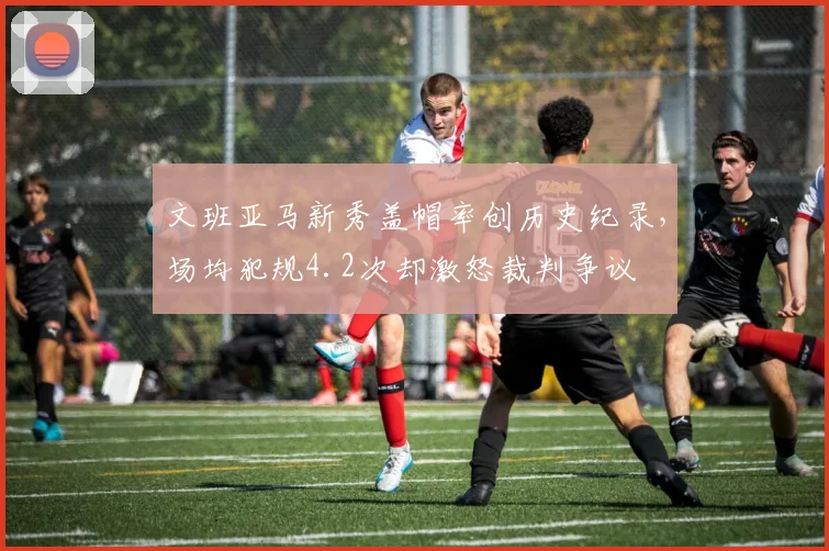 文班亚马新秀盖帽率创历史纪录,场均犯规4.2次却激怒裁判争议