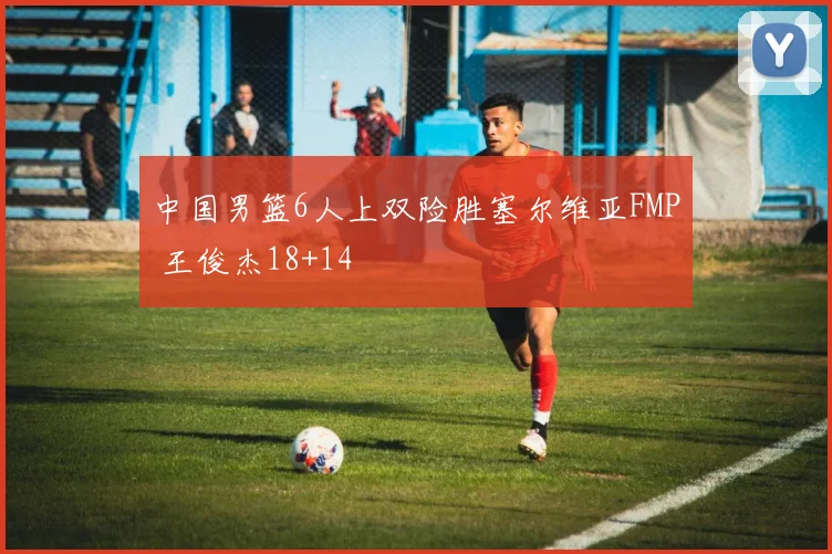 中国男篮6人上双险胜塞尔维亚FMP 王俊杰18+14