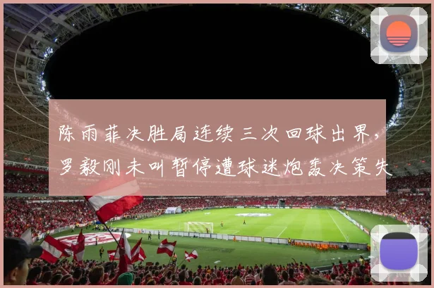 陈雨菲决胜局连续三次回球出界,罗毅刚未叫暂停遭球迷炮轰决策失误