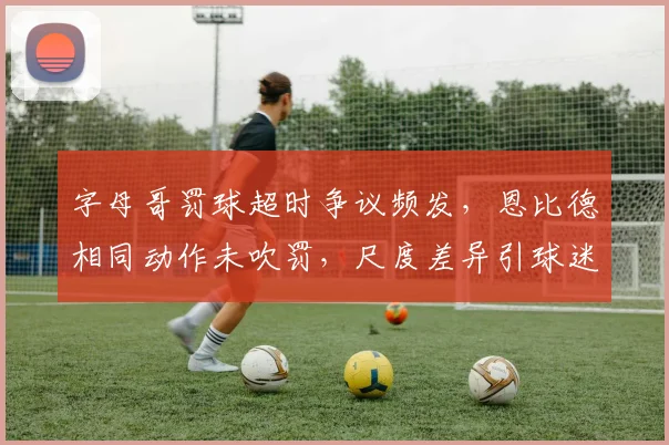 字母哥罚球超时争议频发,恩比德相同动作未吹罚,尺度差异引球迷炮轰