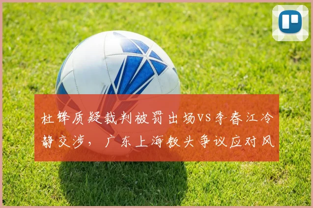 杜锋质疑裁判被罚出场vs李春江冷静交涉，广东上海教头争议应对风格对比明显