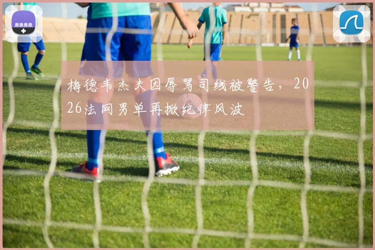 梅德韦杰夫因辱骂司线被警告，2026法网男单再掀纪律风波