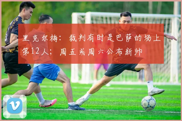 里克尔梅：裁判有时是巴萨的场上第12人；周五或周六公布新帅